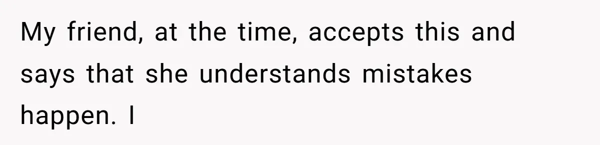 My friend, at the time, accepts this and says that she understands mistakes happen. I