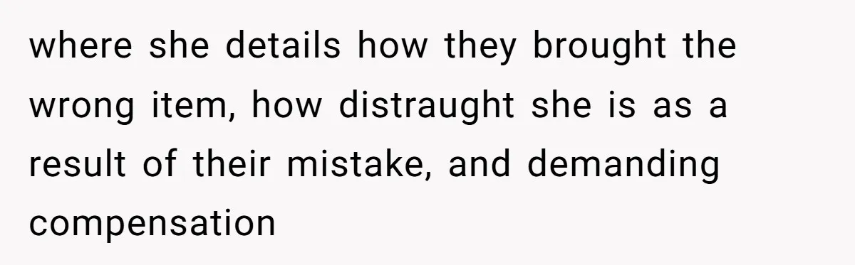 where she details how they brought the wrong item, how distraught she is as a result of their mistake, and demanding compensation