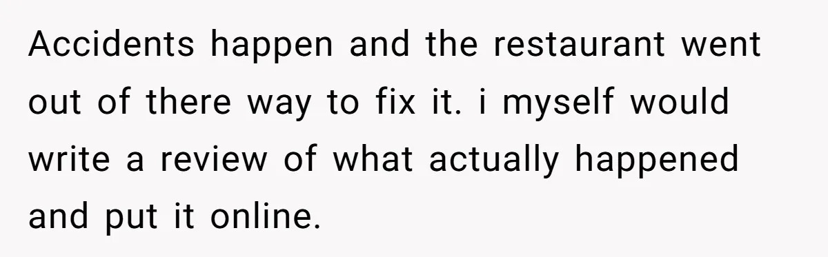 Accidents happen and the restaurant went out of there way to fix it. i myself would write a review of what actually happened and put it online.