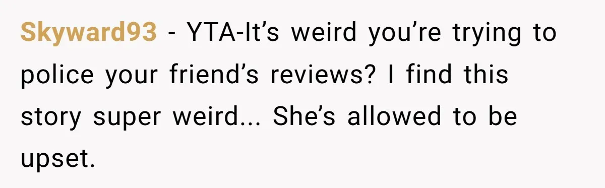 Skyward93 − YTA-It’s weird you’re trying to police your friend’s reviews? I find this story super weird... She’s allowed to be upset.