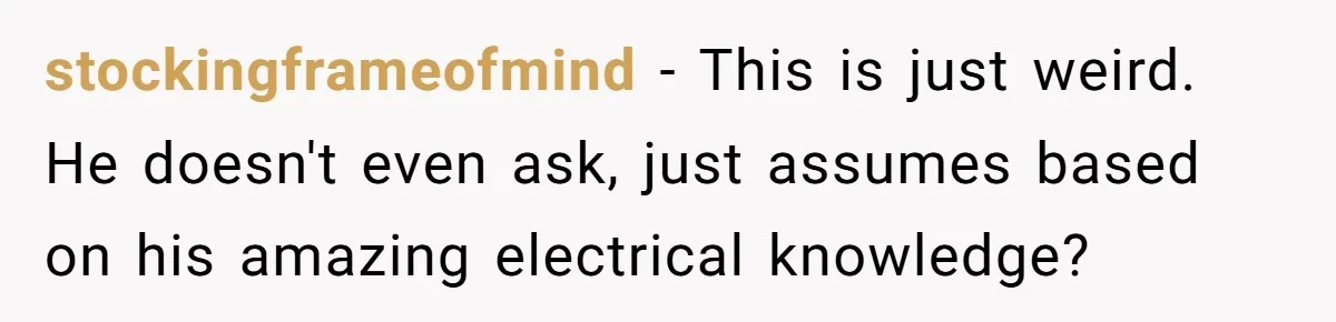 stockingframeofmind − This is just weird. He doesn't even ask, just assumes based on his amazing electrical knowledge?