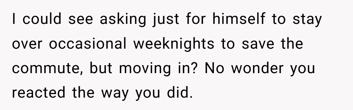 I could see asking just for himself to stay over occasional weeknights to save the commute, but moving in? No wonder you reacted the way you did.
