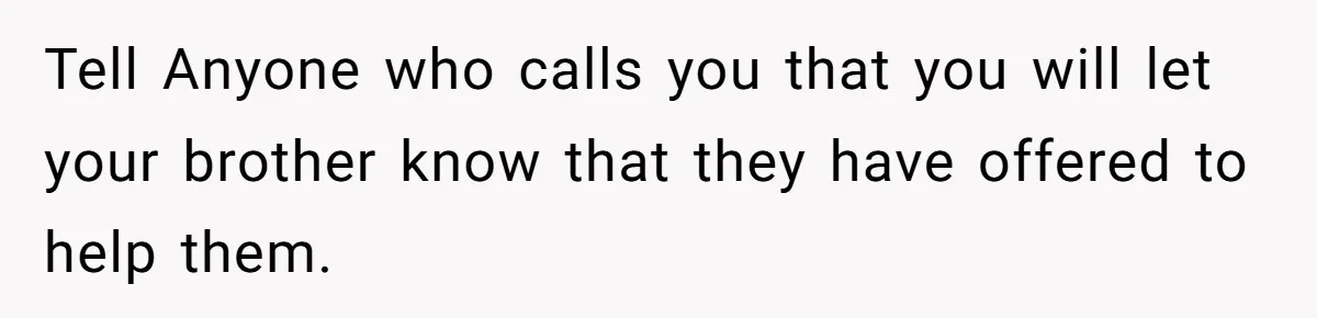 Tell Anyone who calls you that you will let your brother know that they have offered to help them.