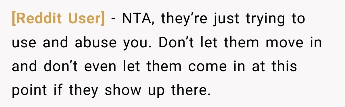 [Reddit User] − NTA, they’re just trying to use and abuse you. Don’t let them move in and don’t even let them come in at this point if they show...