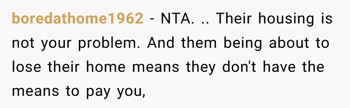 boredathome1962 − NTA. .. Their housing is not your problem. And them being about to lose their home means they don't have the means to pay you,