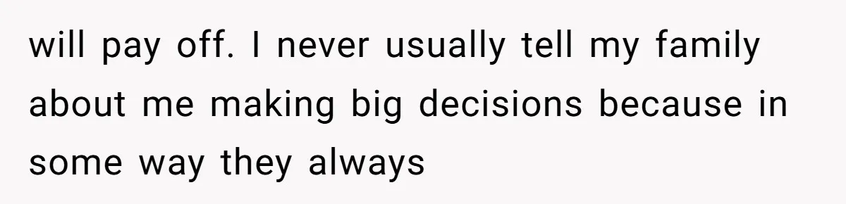 will pay off. I never usually tell my family about me making big decisions because in some way they always