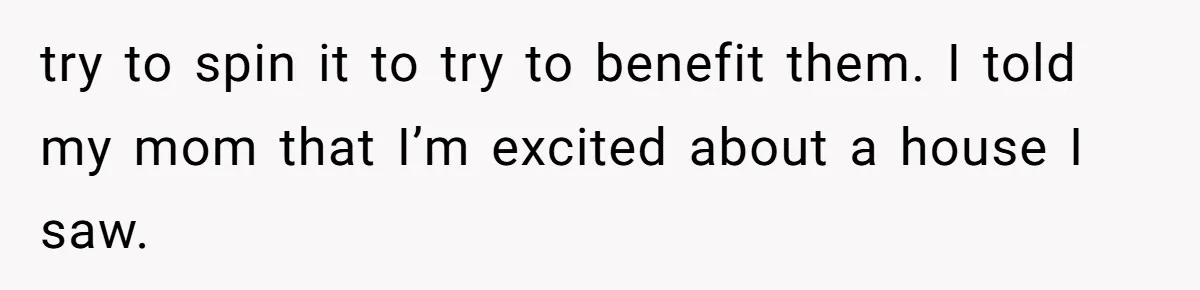 try to spin it to try to benefit them. I told my mom that I’m excited about a house I saw.