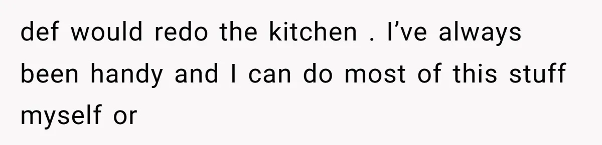 def would redo the kitchen . I’ve always been handy and I can do most of this stuff myself or