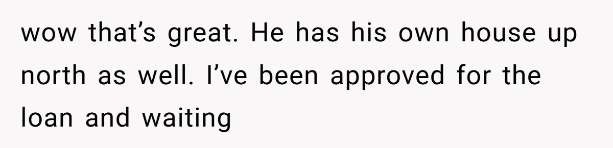 wow that’s great. He has his own house up north as well. I’ve been approved for the loan and waiting