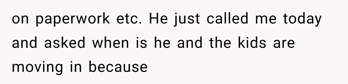 on paperwork etc. He just called me today and asked when is he and the kids are moving in because