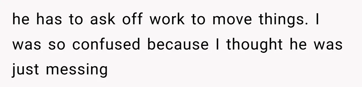 he has to ask off work to move things. I was so confused because I thought he was just messing