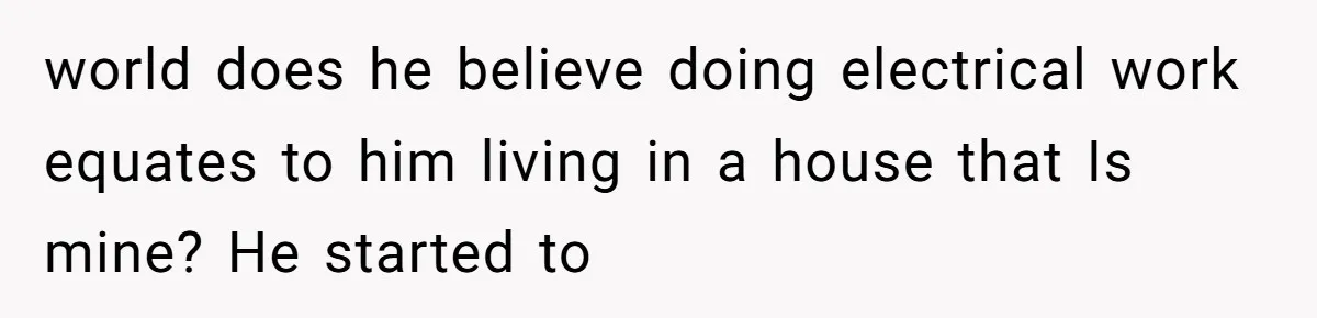 world does he believe doing electrical work equates to him living in a house that Is mine? He started to