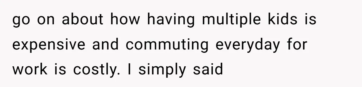 go on about how having multiple kids is expensive and commuting everyday for work is costly. I simply said