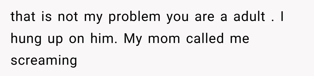 that is not my problem you are a adult . I hung up on him. My mom called me screaming