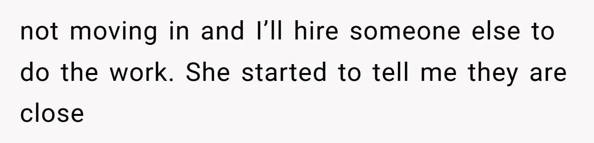 not moving in and I’ll hire someone else to do the work. She started to tell me they are close