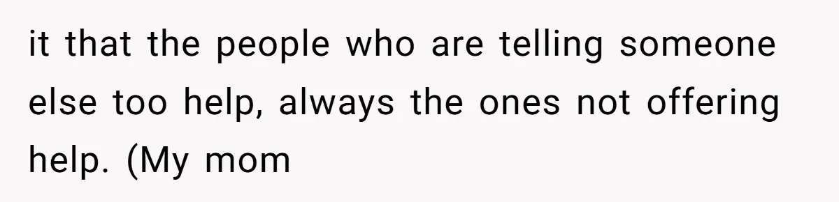 it that the people who are telling someone else too help, always the ones not offering help. (My mom