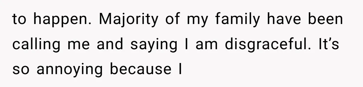 to happen. Majority of my family have been calling me and saying I am disgraceful. It’s so annoying because I