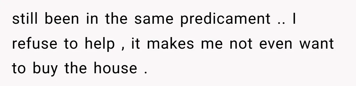 still been in the same predicament .. I refuse to help , it makes me not even want to buy the house .