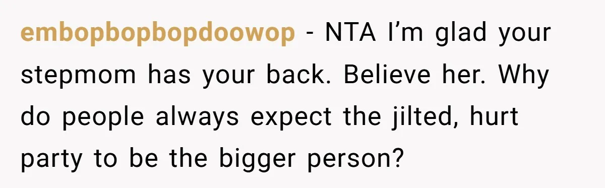 embopbopbopdoowop − NTA I’m glad your stepmom has your back. Believe her. Why do people always expect the jilted, hurt party to be the bigger person?