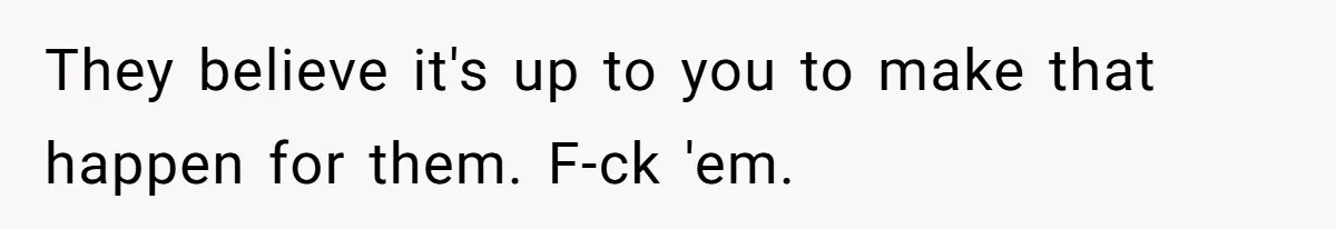They believe it's up to you to make that happen for them. F-ck 'em.