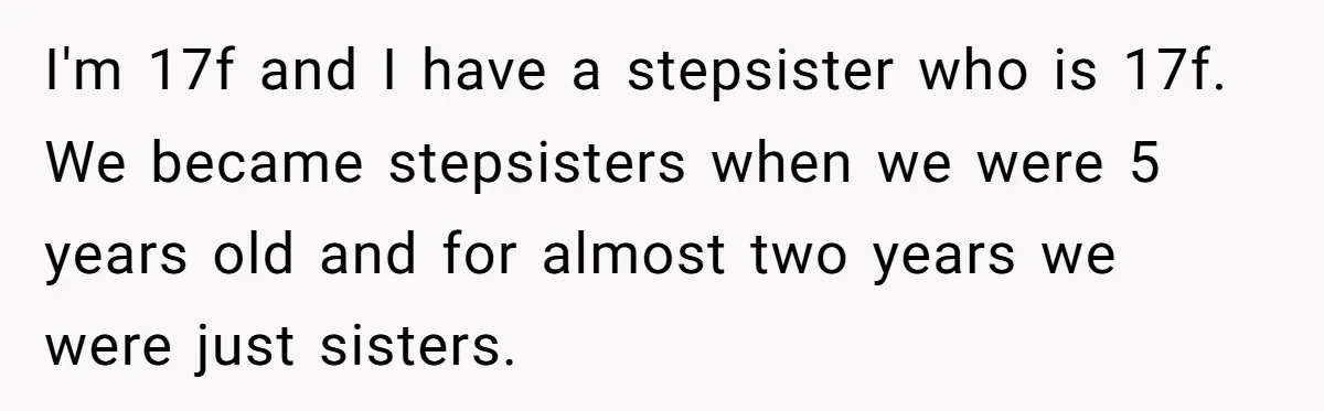 I'm 17f and I have a stepsister who is 17f. We became stepsisters when we were 5 years old and for almost two years we were just sisters.