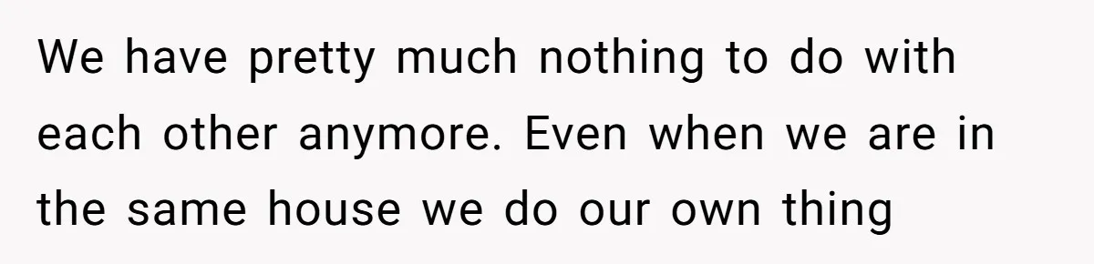We have pretty much nothing to do with each other anymore. Even when we are in the same house we do our own thing
