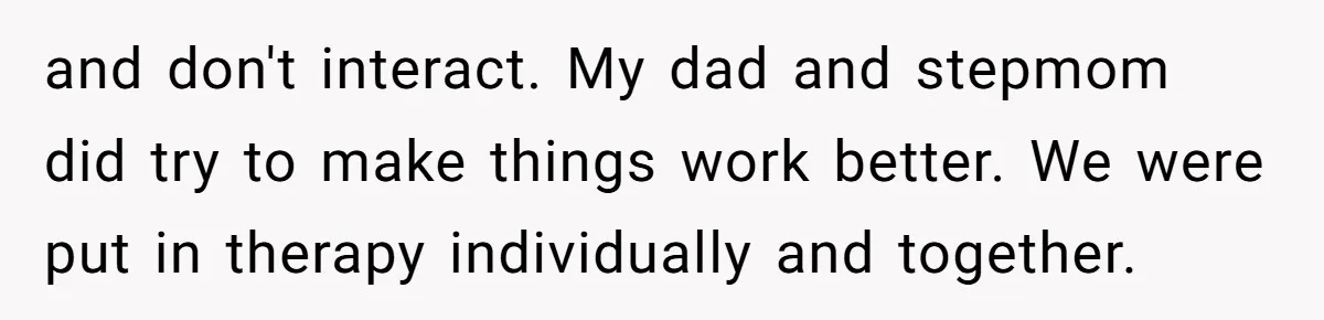 and don't interact. My dad and stepmom did try to make things work better. We were put in therapy individually and together.