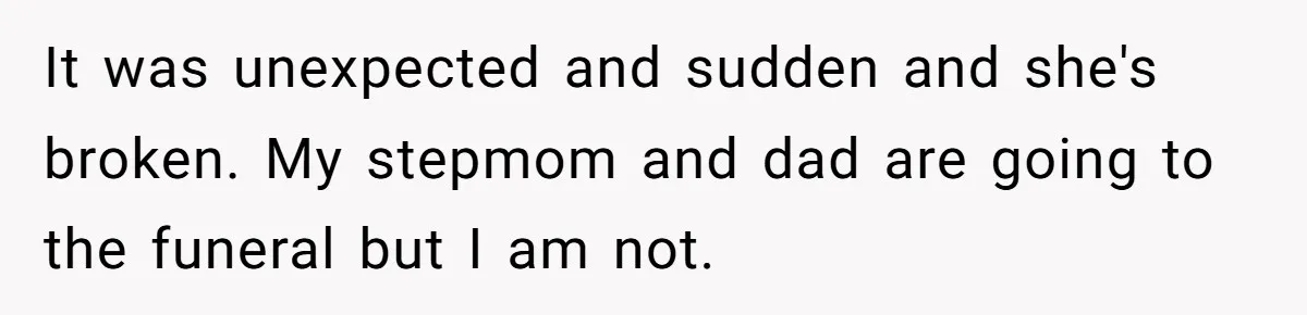 It was unexpected and sudden and she's broken. My stepmom and dad are going to the funeral but I am not.