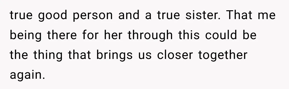 true good person and a true sister. That me being there for her through this could be the thing that brings us closer together again.