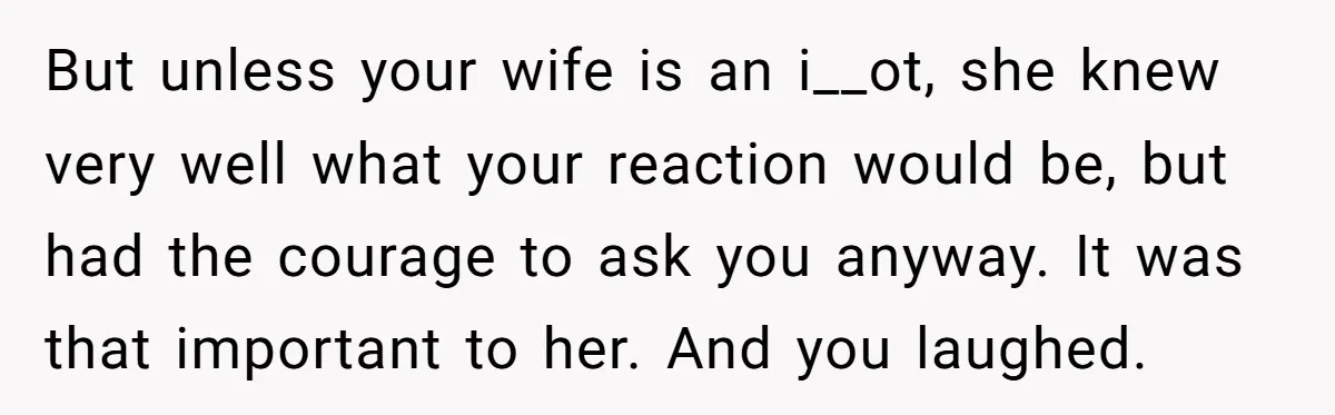 But unless your wife is an i__ot, she knew very well what your reaction would be, but had the courage to ask you anyway. It was that important to her....