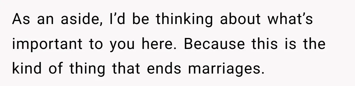 As an aside, I’d be thinking about what’s important to you here. Because this is the kind of thing that ends marriages.
