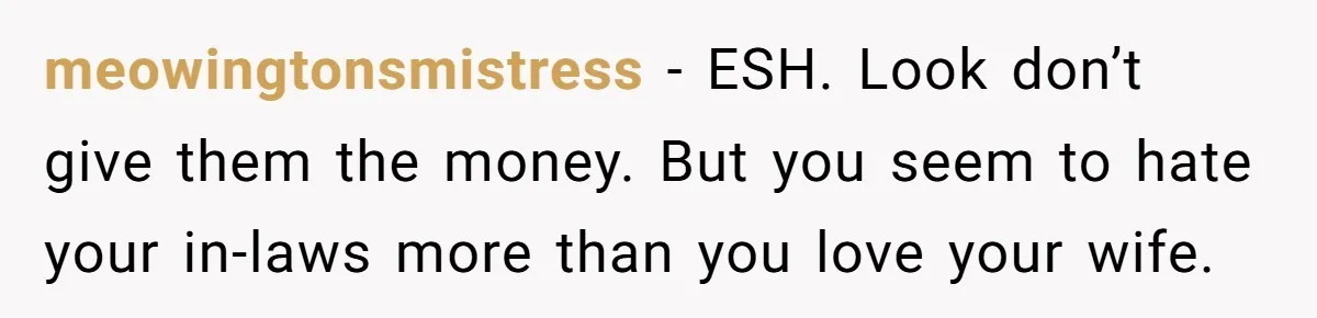 meowingtonsmistress − ESH. Look don’t give them the money. But you seem to hate your in-laws more than you love your wife.