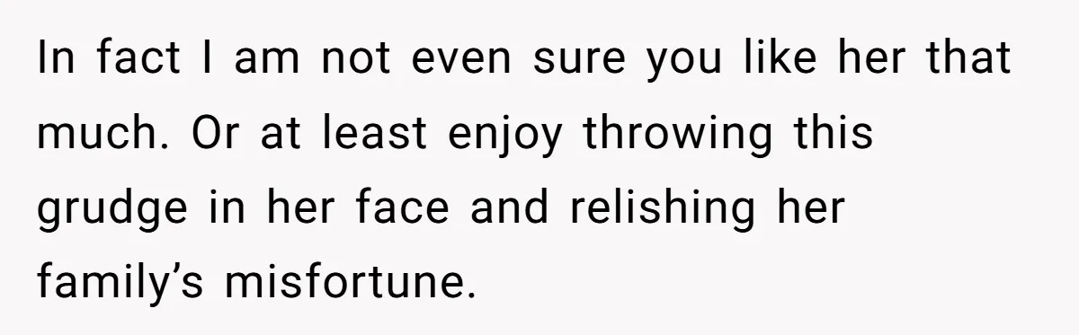 In fact I am not even sure you like her that much. Or at least enjoy throwing this grudge in her face and relishing her family’s misfortune.