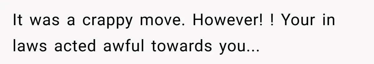 It was a crappy move. However! ! Your in laws acted awful towards you...