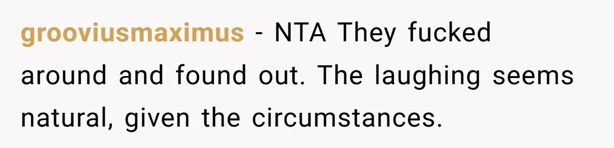 grooviusmaximus − NTA They fucked around and found out. The laughing seems natural, given the circumstances.