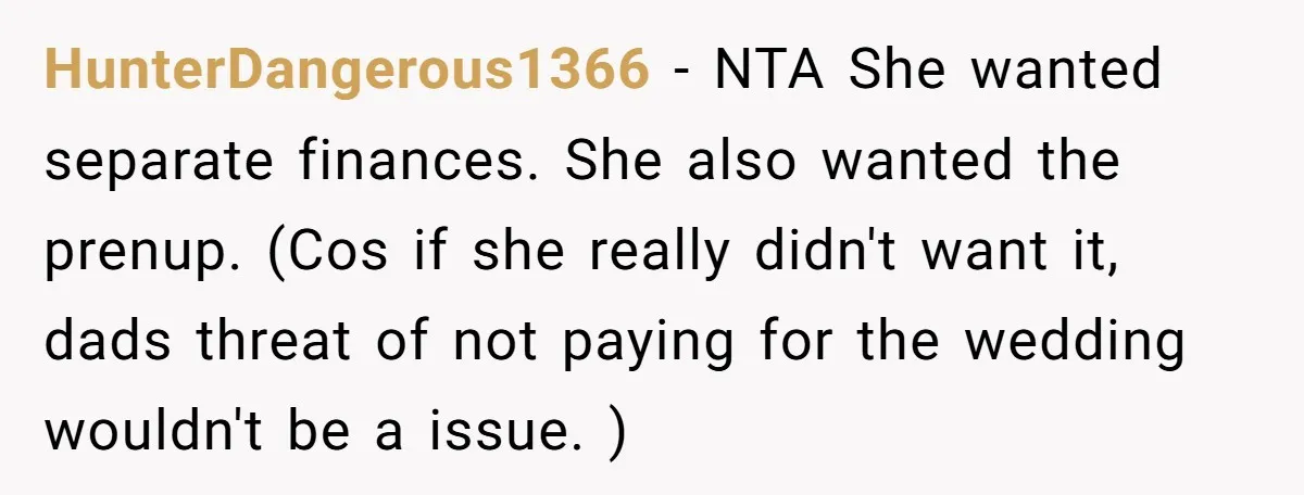 HunterDangerous1366 − NTA She wanted separate finances. She also wanted the prenup. (Cos if she really didn't want it, dads threat of not paying for the wedding wouldn't be a...