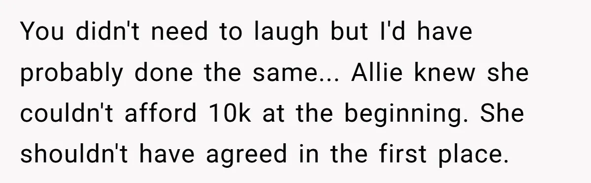 You didn't need to laugh but I'd have probably done the same... Allie knew she couldn't afford 10k at the beginning. She shouldn't have agreed in the first place.
