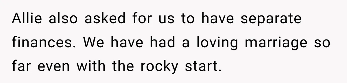 Allie also asked for us to have separate finances. We have had a loving marriage so far even with the rocky start.