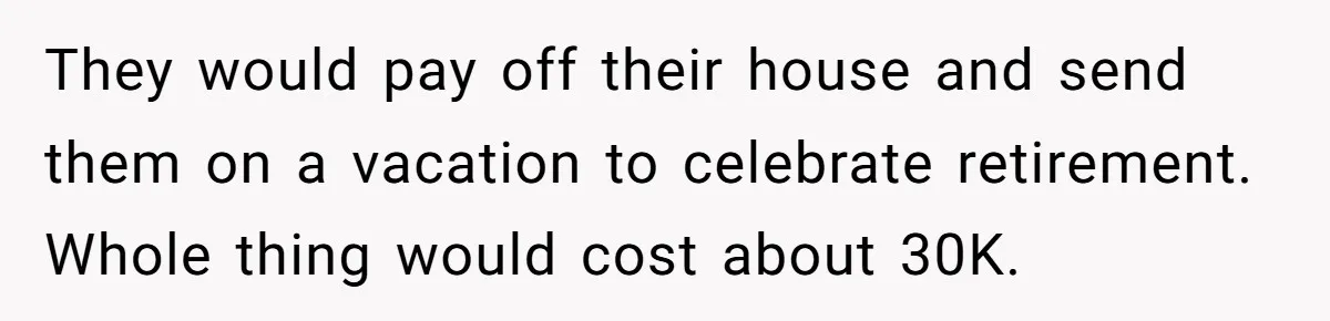 They would pay off their house and send them on a vacation to celebrate retirement. Whole thing would cost about 30K.