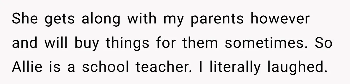 She gets along with my parents however and will buy things for them sometimes. So Allie is a school teacher. I literally laughed.