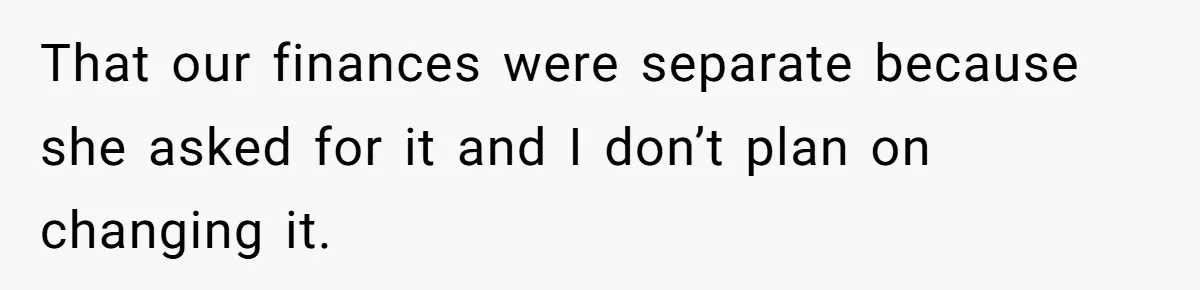 That our finances were separate because she asked for it and I don’t plan on changing it.