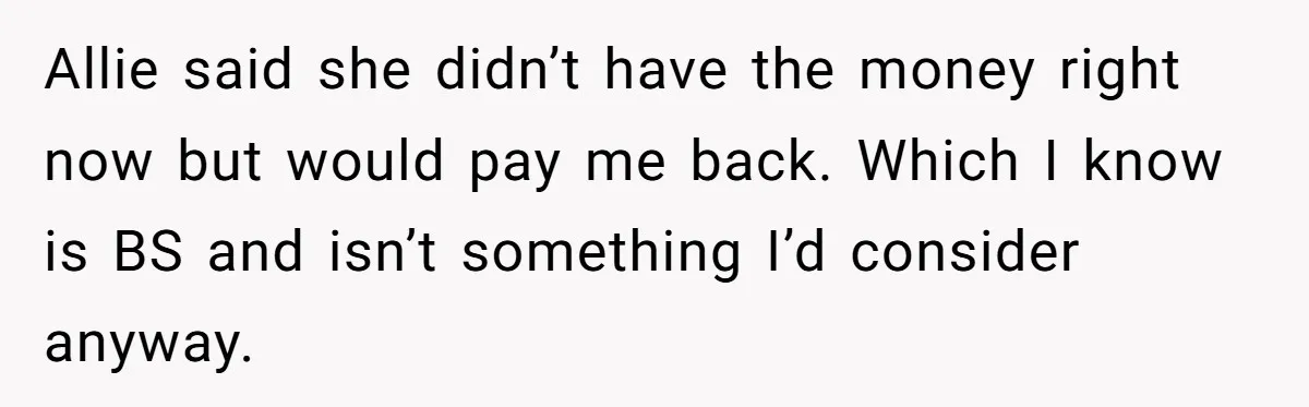 Allie said she didn’t have the money right now but would pay me back. Which I know is BS and isn’t something I’d consider anyway.
