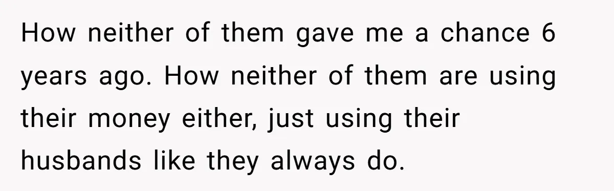 How neither of them gave me a chance 6 years ago. How neither of them are using their money either, just using their husbands like they always do.