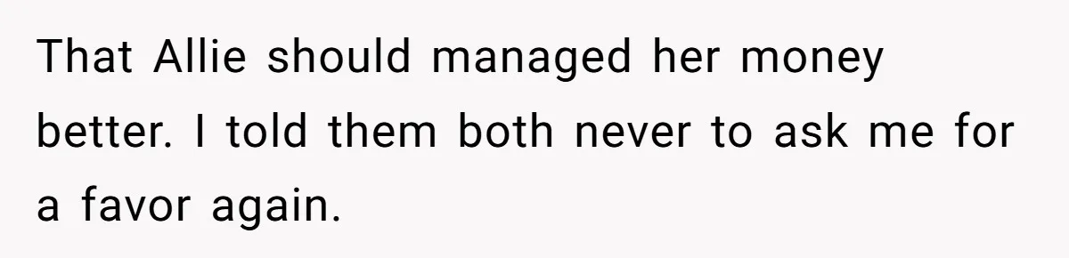 That Allie should managed her money better. I told them both never to ask me for a favor again.
