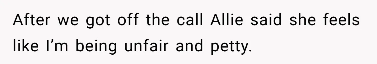 After we got off the call Allie said she feels like I’m being unfair and petty.