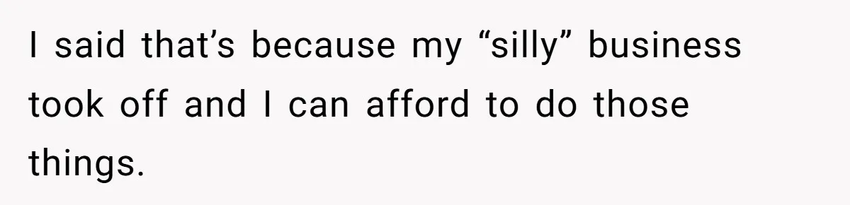 I said that’s because my “silly” business took off and I can afford to do those things.