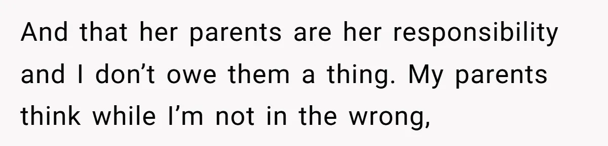 And that her parents are her responsibility and I don’t owe them a thing. My parents think while I’m not in the wrong,