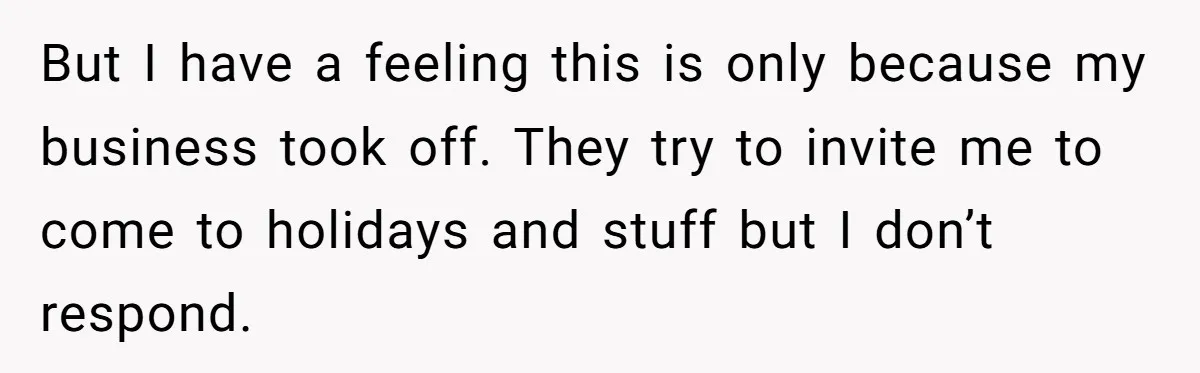 But I have a feeling this is only because my business took off. They try to invite me to come to holidays and stuff but I don’t respond.