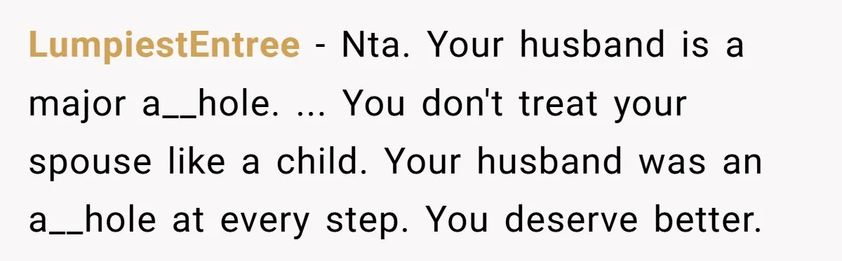 LumpiestEntree − Nta. Your husband is a major a__hole. ... You don't treat your spouse like a child. Your husband was an a__hole at every step. You deserve better.