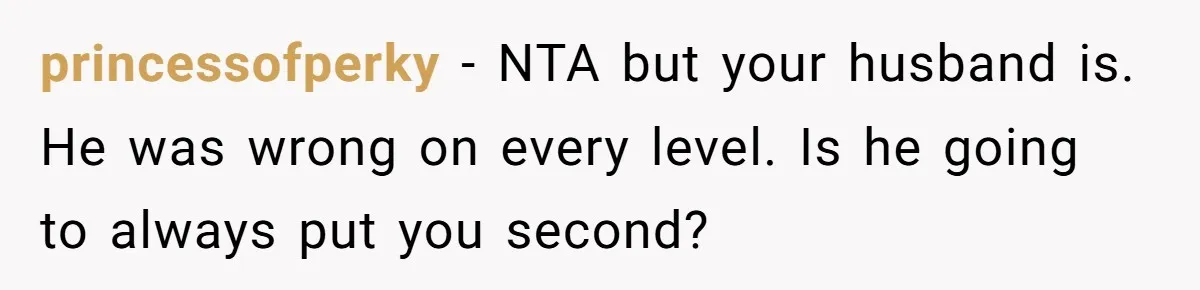 princessofperky − NTA but your husband is. He was wrong on every level. Is he going to always put you second?